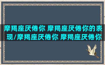 摩羯座厌倦你 摩羯座厌倦你的表现/摩羯座厌倦你 摩羯座厌倦你的表现-我的网站